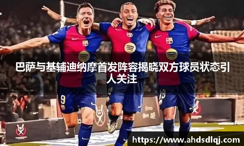 OETY欧亿巴萨与基辅迪纳摩首发阵容揭晓双方球员状态引人关注