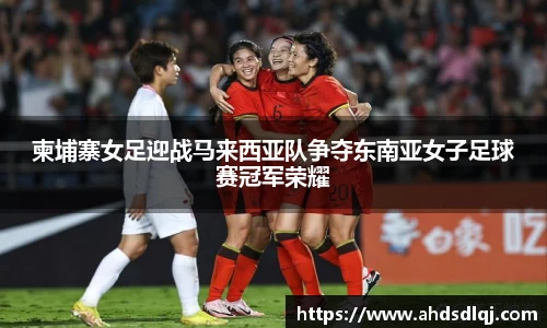 OETY欧亿柬埔寨女足迎战马来西亚队争夺东南亚女子足球赛冠军荣耀